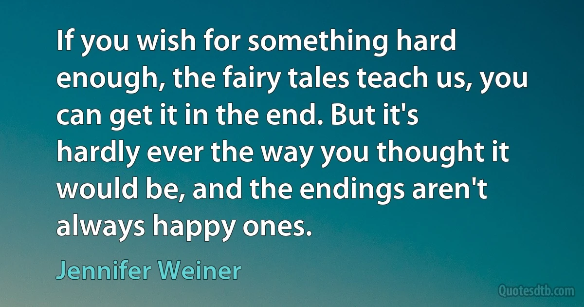 If you wish for something hard enough, the fairy tales teach us, you can get it in the end. But it's hardly ever the way you thought it would be, and the endings aren't always happy ones. (Jennifer Weiner)