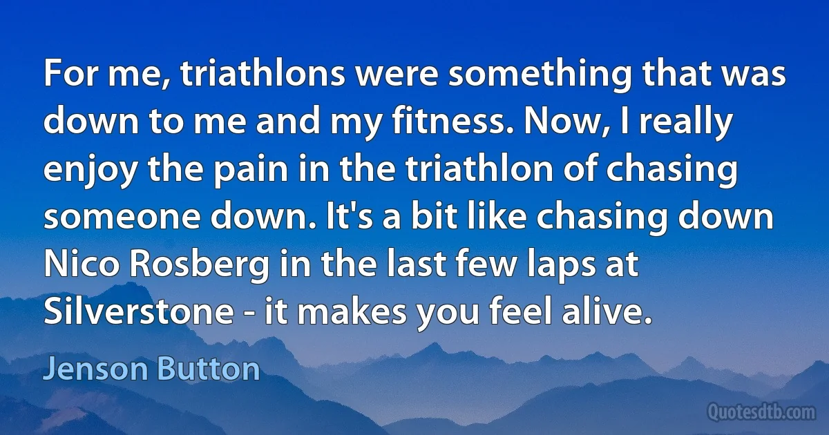 For me, triathlons were something that was down to me and my fitness. Now, I really enjoy the pain in the triathlon of chasing someone down. It's a bit like chasing down Nico Rosberg in the last few laps at Silverstone - it makes you feel alive. (Jenson Button)