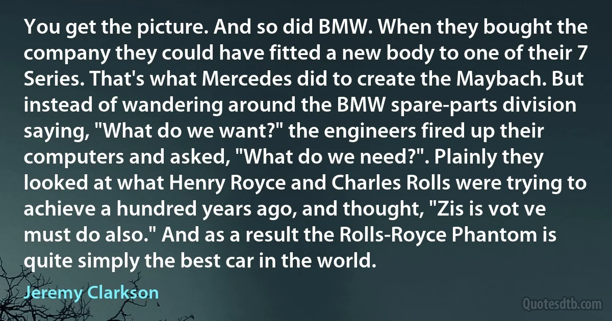 You get the picture. And so did BMW. When they bought the company they could have fitted a new body to one of their 7 Series. That's what Mercedes did to create the Maybach. But instead of wandering around the BMW spare-parts division saying, "What do we want?" the engineers fired up their computers and asked, "What do we need?". Plainly they looked at what Henry Royce and Charles Rolls were trying to achieve a hundred years ago, and thought, "Zis is vot ve must do also." And as a result the Rolls-Royce Phantom is quite simply the best car in the world. (Jeremy Clarkson)