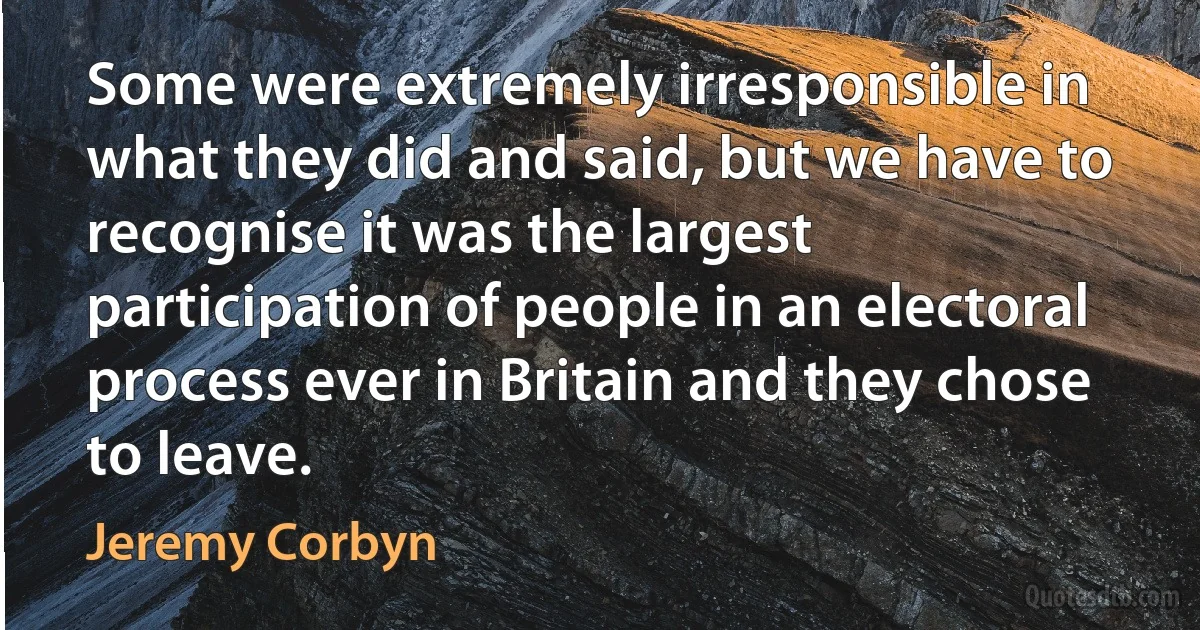 Some were extremely irresponsible in what they did and said, but we have to recognise it was the largest participation of people in an electoral process ever in Britain and they chose to leave. (Jeremy Corbyn)