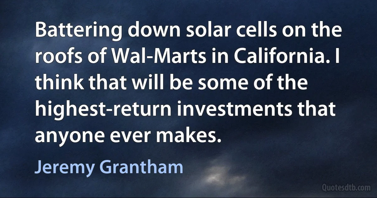 Battering down solar cells on the roofs of Wal-Marts in California. I think that will be some of the highest-return investments that anyone ever makes. (Jeremy Grantham)