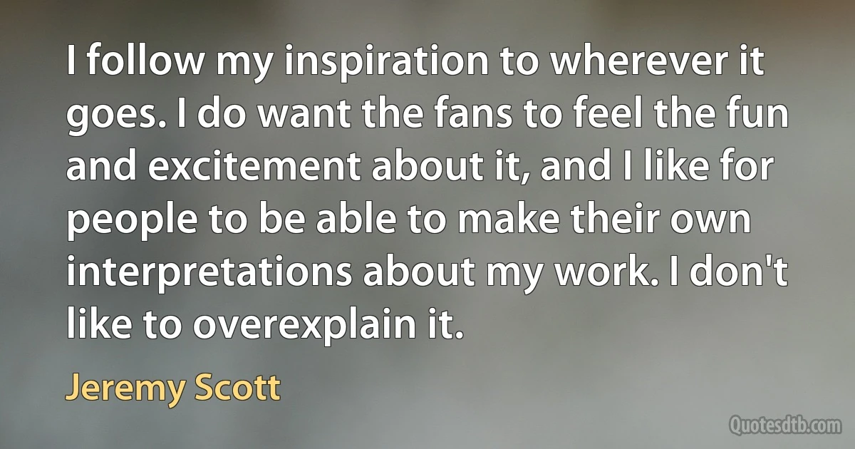 I follow my inspiration to wherever it goes. I do want the fans to feel the fun and excitement about it, and I like for people to be able to make their own interpretations about my work. I don't like to overexplain it. (Jeremy Scott)