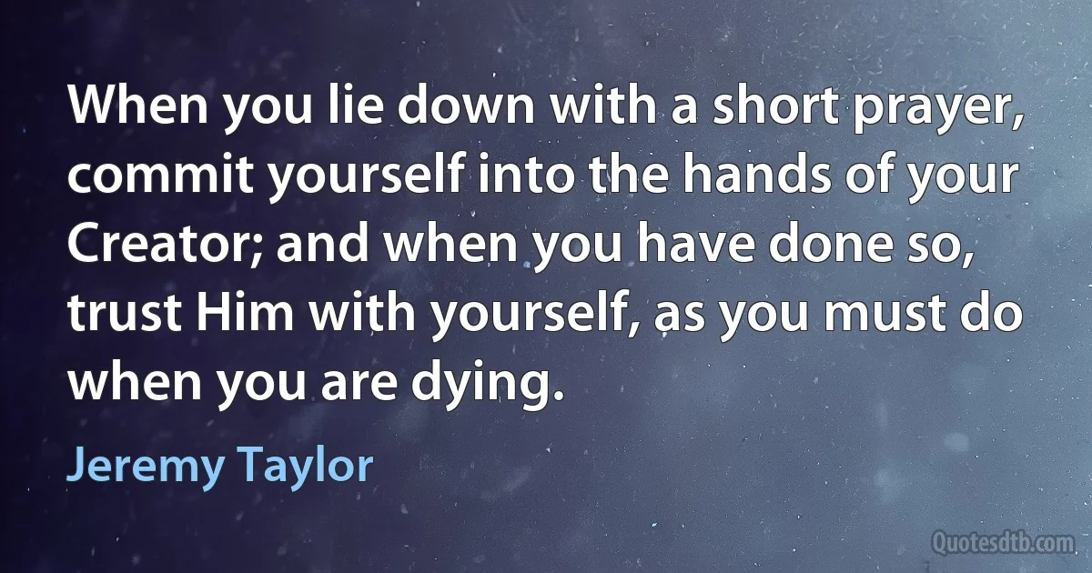 When you lie down with a short prayer, commit yourself into the hands of your Creator; and when you have done so, trust Him with yourself, as you must do when you are dying. (Jeremy Taylor)