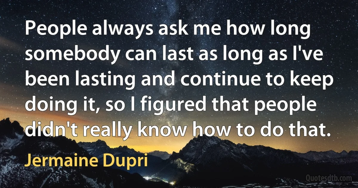 People always ask me how long somebody can last as long as I've been lasting and continue to keep doing it, so I figured that people didn't really know how to do that. (Jermaine Dupri)