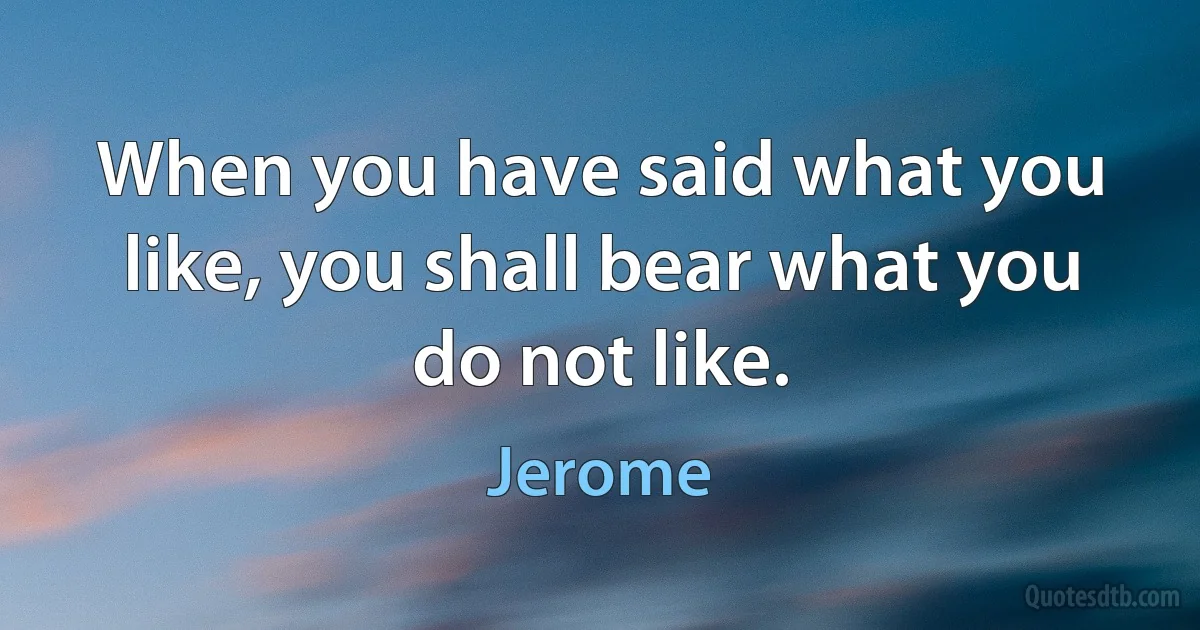 When you have said what you like, you shall bear what you do not like. (Jerome)