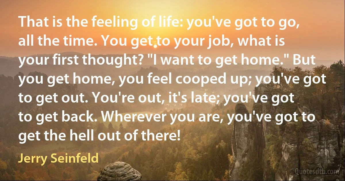 That is the feeling of life: you've got to go, all the time. You get to your job, what is your first thought? "I want to get home." But you get home, you feel cooped up; you've got to get out. You're out, it's late; you've got to get back. Wherever you are, you've got to get the hell out of there! (Jerry Seinfeld)