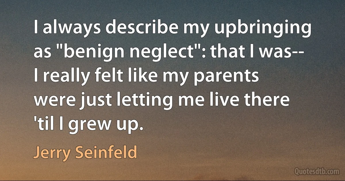 I always describe my upbringing as "benign neglect": that I was-- I really felt like my parents were just letting me live there 'til I grew up. (Jerry Seinfeld)