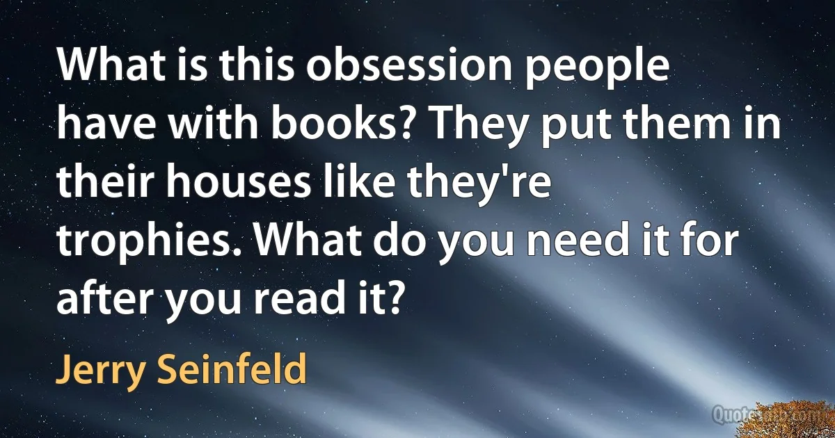 What is this obsession people have with books? They put them in their houses like they're trophies. What do you need it for after you read it? (Jerry Seinfeld)