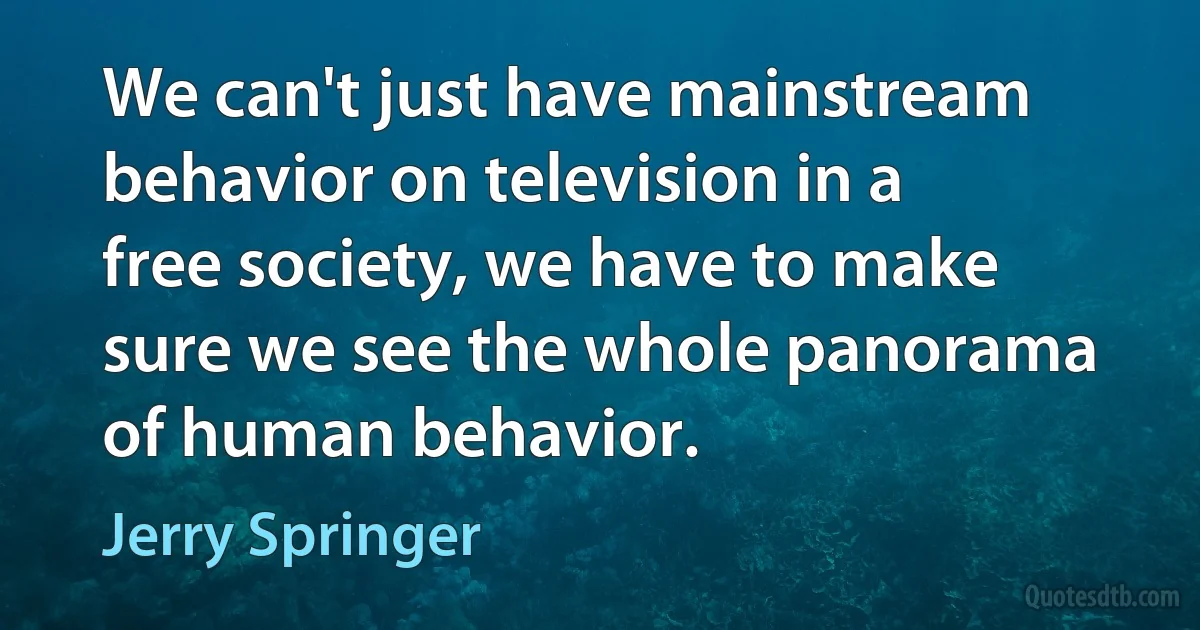 We can't just have mainstream behavior on television in a free society, we have to make sure we see the whole panorama of human behavior. (Jerry Springer)