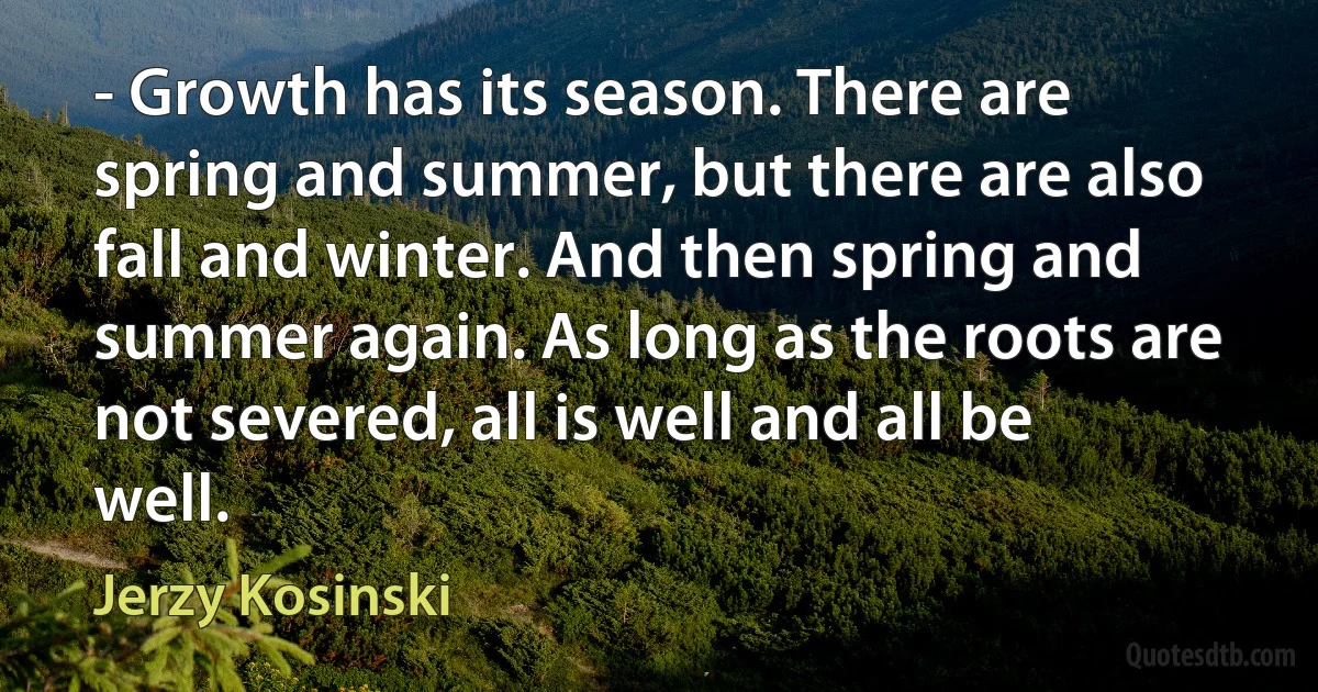 - Growth has its season. There are spring and summer, but there are also fall and winter. And then spring and summer again. As long as the roots are not severed, all is well and all be well. (Jerzy Kosinski)