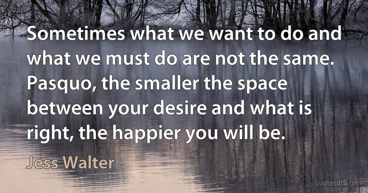 Sometimes what we want to do and what we must do are not the same. Pasquo, the smaller the space between your desire and what is right, the happier you will be. (Jess Walter)