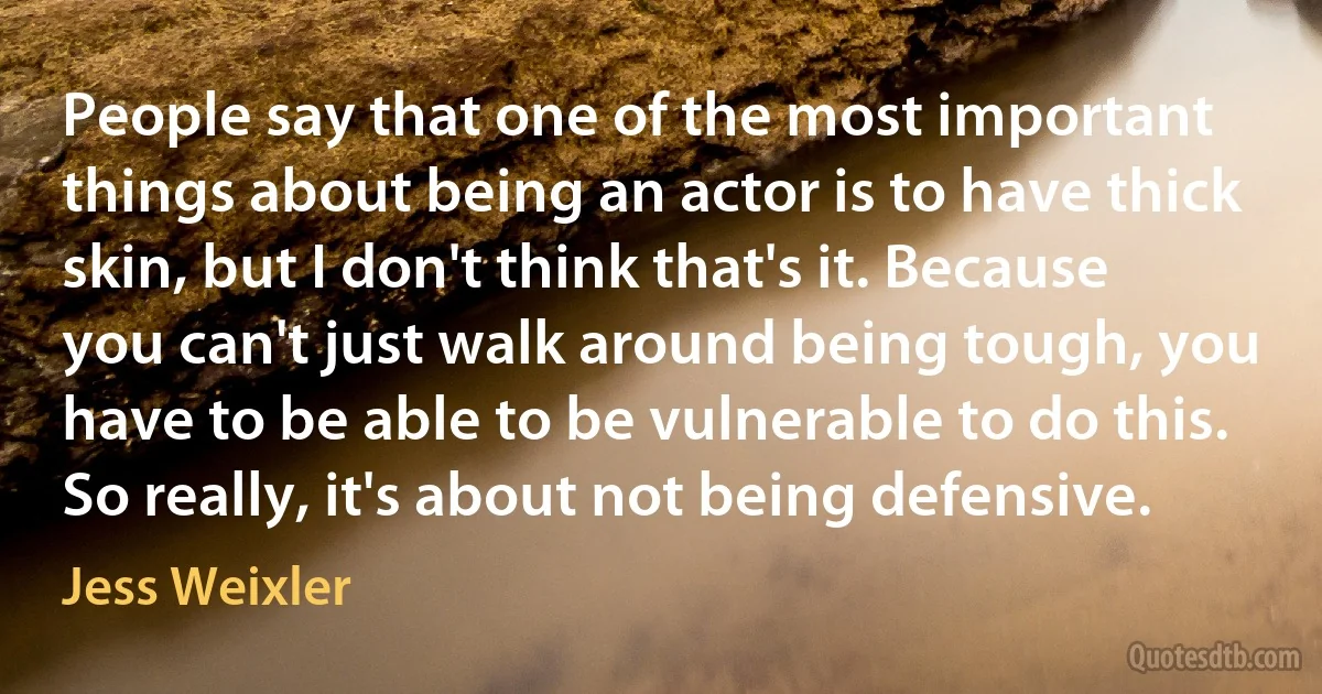 People say that one of the most important things about being an actor is to have thick skin, but I don't think that's it. Because you can't just walk around being tough, you have to be able to be vulnerable to do this. So really, it's about not being defensive. (Jess Weixler)