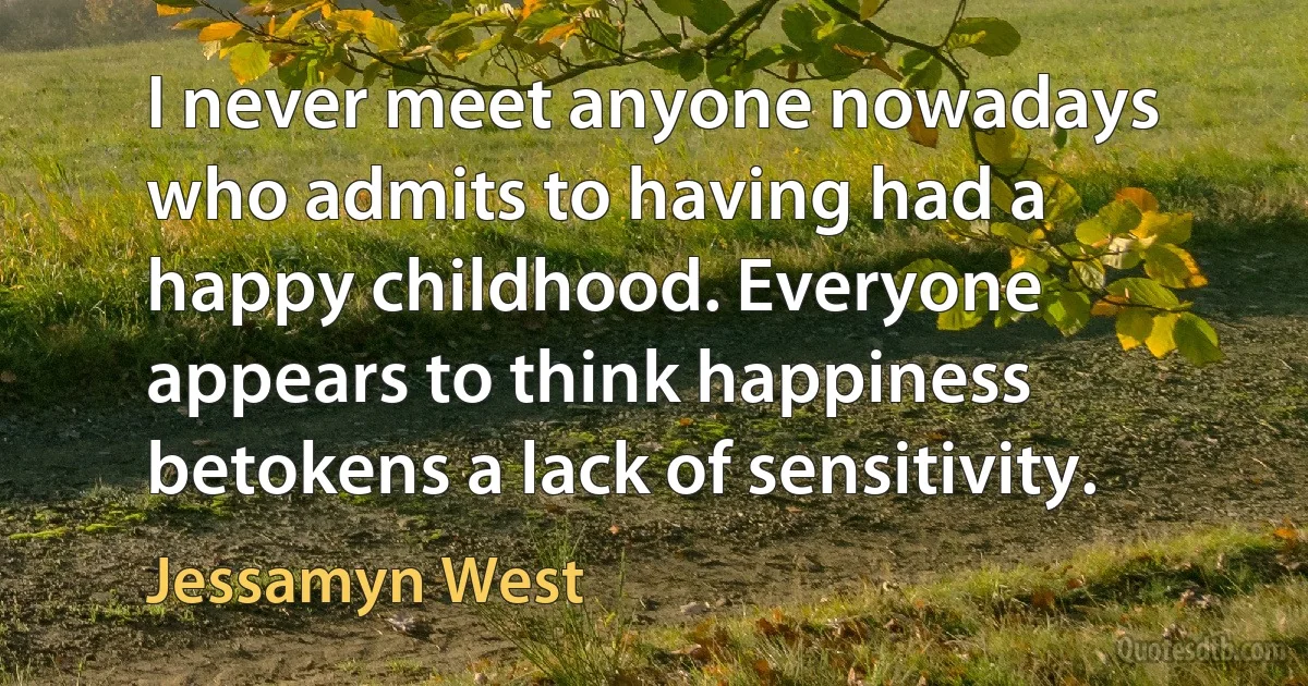 I never meet anyone nowadays who admits to having had a happy childhood. Everyone appears to think happiness betokens a lack of sensitivity. (Jessamyn West)