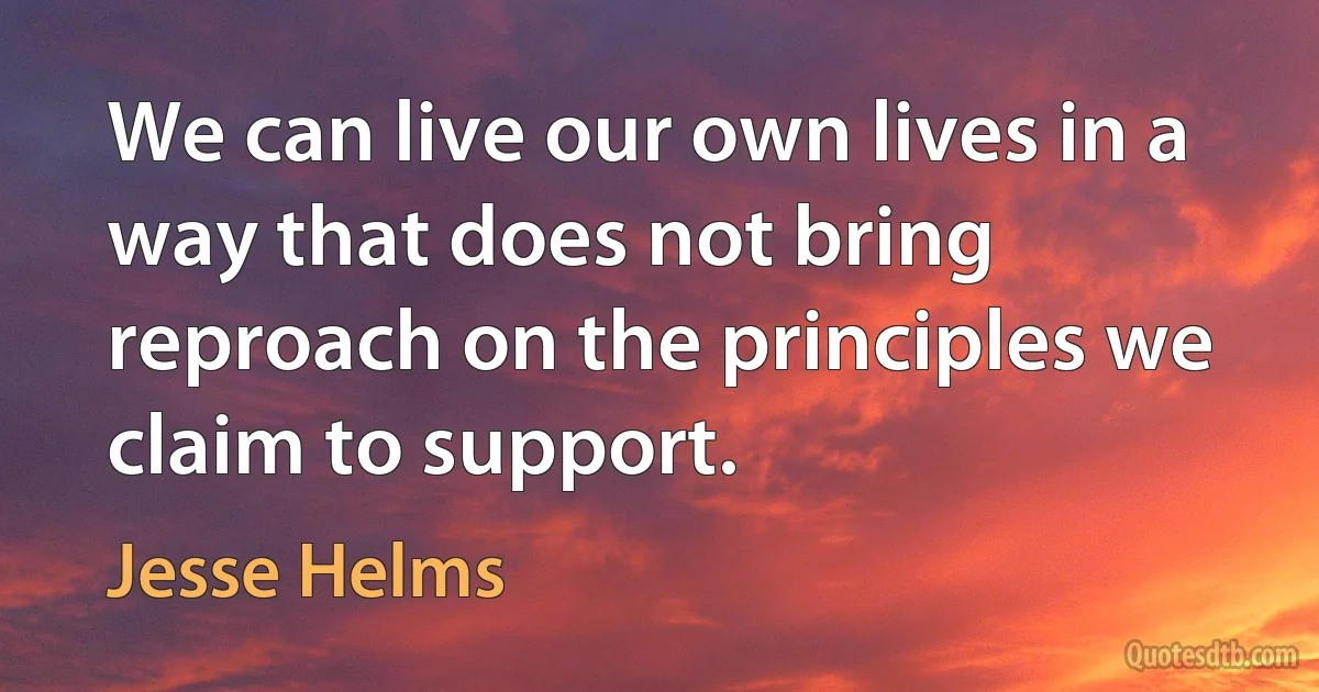 We can live our own lives in a way that does not bring reproach on the principles we claim to support. (Jesse Helms)