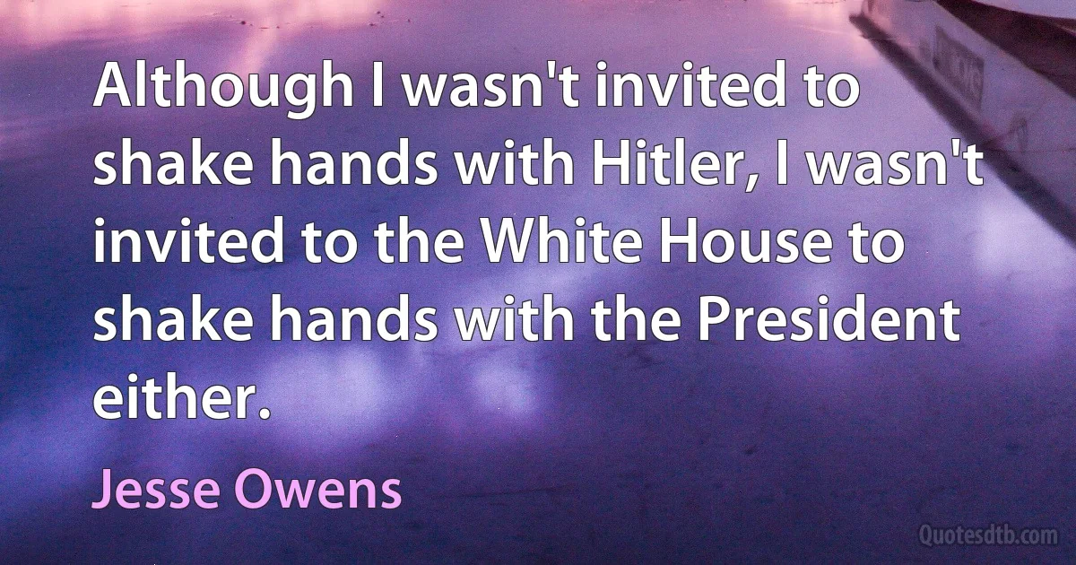 Although I wasn't invited to shake hands with Hitler, I wasn't invited to the White House to shake hands with the President either. (Jesse Owens)