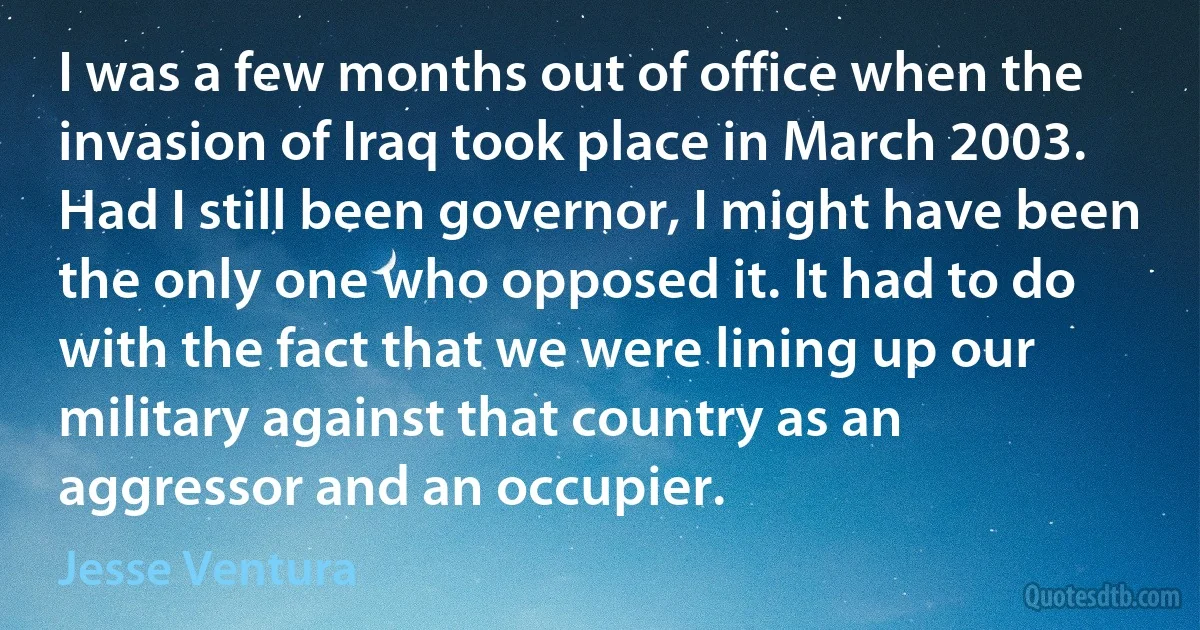 I was a few months out of office when the invasion of Iraq took place in March 2003. Had I still been governor, I might have been the only one who opposed it. It had to do with the fact that we were lining up our military against that country as an aggressor and an occupier. (Jesse Ventura)