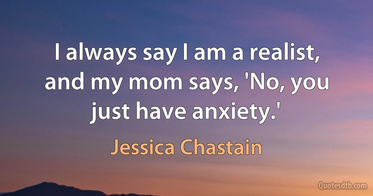 I always say I am a realist, and my mom says, 'No, you just have anxiety.' (Jessica Chastain)