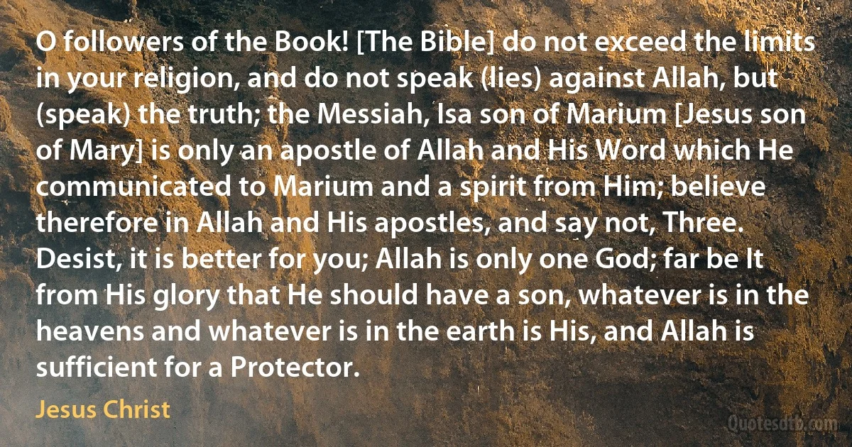 O followers of the Book! [The Bible] do not exceed the limits in your religion, and do not speak (lies) against Allah, but (speak) the truth; the Messiah, Isa son of Marium [Jesus son of Mary] is only an apostle of Allah and His Word which He communicated to Marium and a spirit from Him; believe therefore in Allah and His apostles, and say not, Three. Desist, it is better for you; Allah is only one God; far be It from His glory that He should have a son, whatever is in the heavens and whatever is in the earth is His, and Allah is sufficient for a Protector. (Jesus Christ)