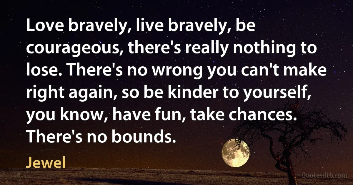 Love bravely, live bravely, be courageous, there's really nothing to lose. There's no wrong you can't make right again, so be kinder to yourself, you know, have fun, take chances. There's no bounds. (Jewel)