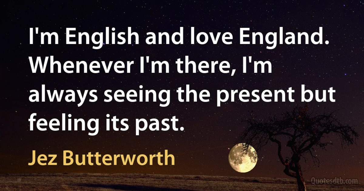 I'm English and love England. Whenever I'm there, I'm always seeing the present but feeling its past. (Jez Butterworth)