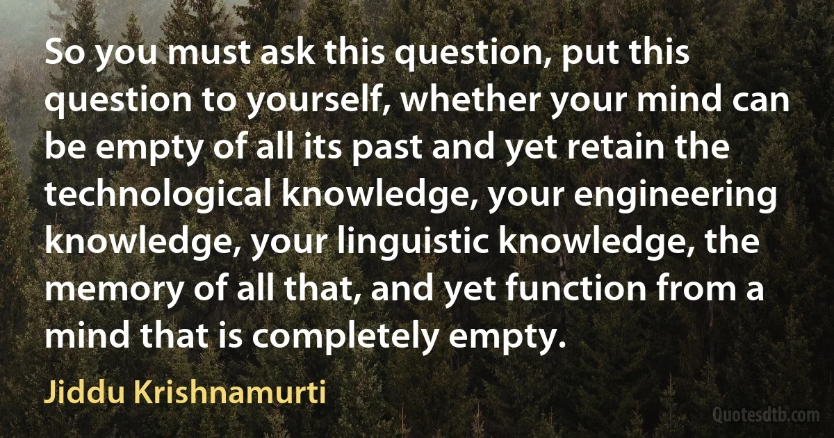 So you must ask this question, put this question to yourself, whether your mind can be empty of all its past and yet retain the technological knowledge, your engineering knowledge, your linguistic knowledge, the memory of all that, and yet function from a mind that is completely empty. (Jiddu Krishnamurti)