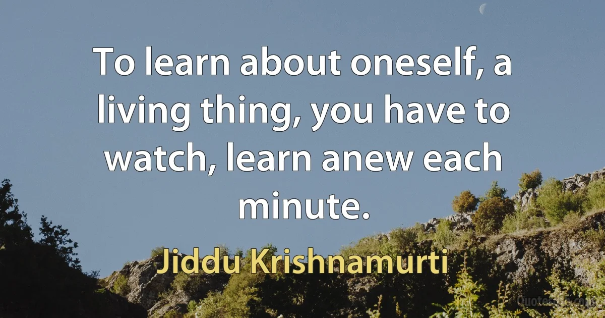 To learn about oneself, a living thing, you have to watch, learn anew each minute. (Jiddu Krishnamurti)