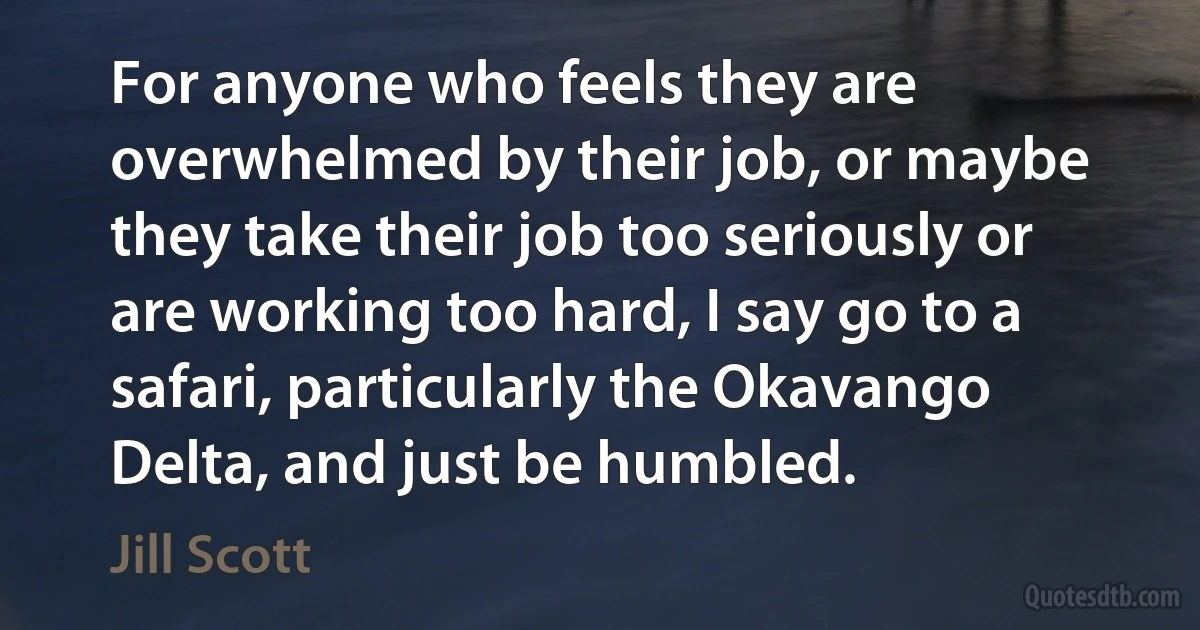 For anyone who feels they are overwhelmed by their job, or maybe they take their job too seriously or are working too hard, I say go to a safari, particularly the Okavango Delta, and just be humbled. (Jill Scott)