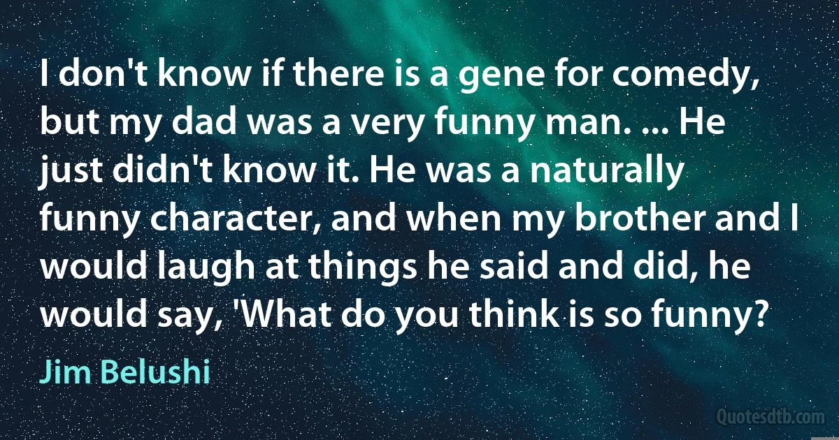 I don't know if there is a gene for comedy, but my dad was a very funny man. ... He just didn't know it. He was a naturally funny character, and when my brother and I would laugh at things he said and did, he would say, 'What do you think is so funny? (Jim Belushi)