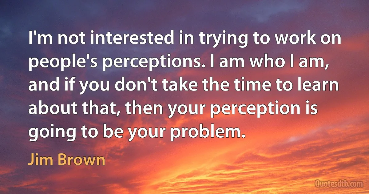 I'm not interested in trying to work on people's perceptions. I am who I am, and if you don't take the time to learn about that, then your perception is going to be your problem. (Jim Brown)