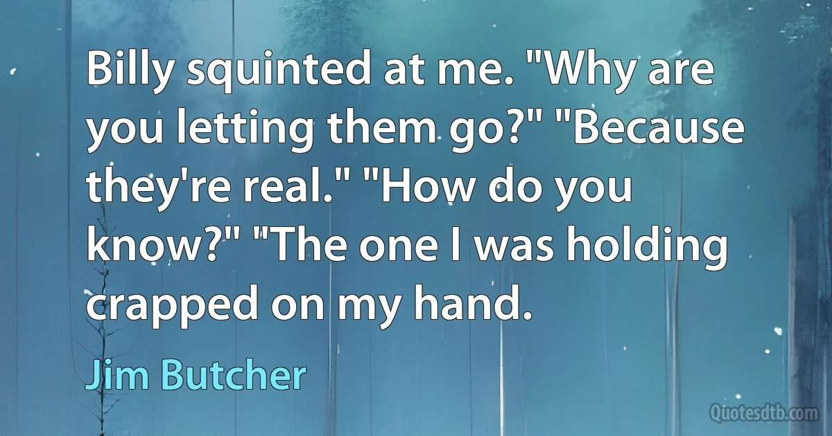 Billy squinted at me. "Why are you letting them go?" "Because they're real." "How do you know?" "The one I was holding crapped on my hand. (Jim Butcher)