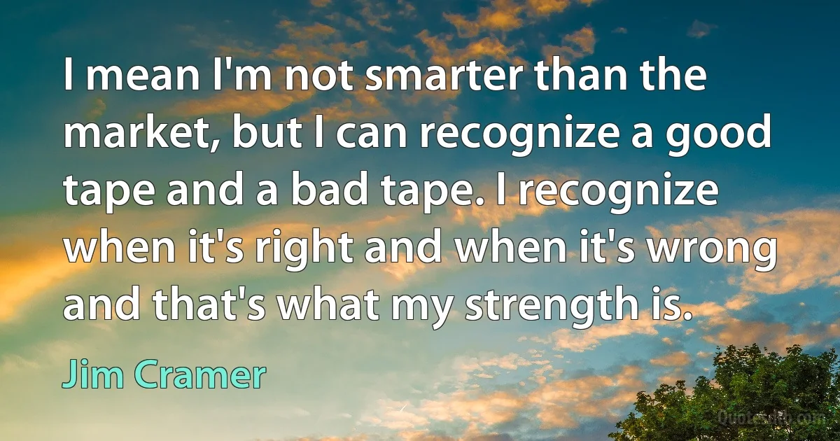 I mean I'm not smarter than the market, but I can recognize a good tape and a bad tape. I recognize when it's right and when it's wrong and that's what my strength is. (Jim Cramer)