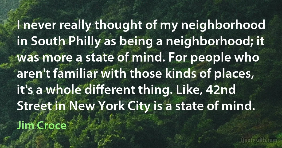 I never really thought of my neighborhood in South Philly as being a neighborhood; it was more a state of mind. For people who aren't familiar with those kinds of places, it's a whole different thing. Like, 42nd Street in New York City is a state of mind. (Jim Croce)