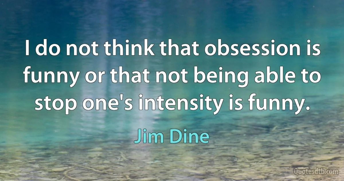 I do not think that obsession is funny or that not being able to stop one's intensity is funny. (Jim Dine)