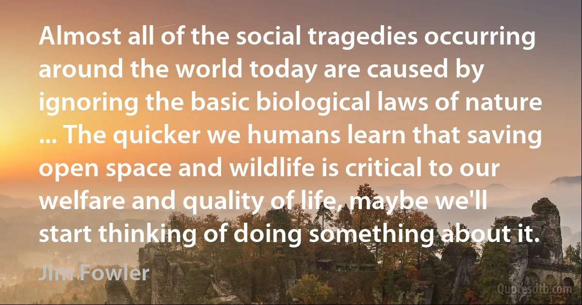 Almost all of the social tragedies occurring around the world today are caused by ignoring the basic biological laws of nature ... The quicker we humans learn that saving open space and wildlife is critical to our welfare and quality of life, maybe we'll start thinking of doing something about it. (Jim Fowler)