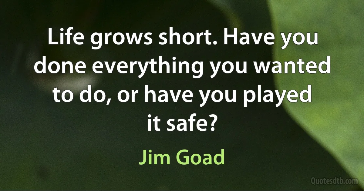 Life grows short. Have you done everything you wanted to do, or have you played it safe? (Jim Goad)