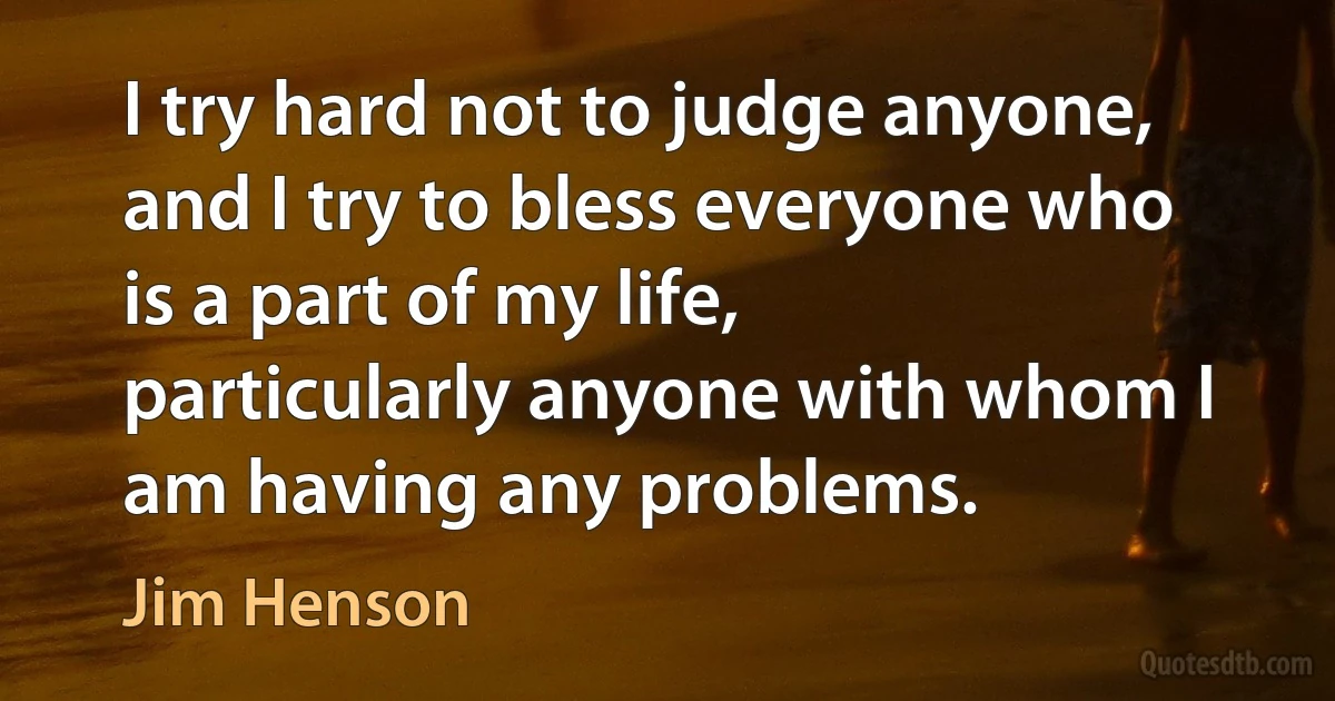 I try hard not to judge anyone, and I try to bless everyone who is a part of my life, particularly anyone with whom I am having any problems. (Jim Henson)