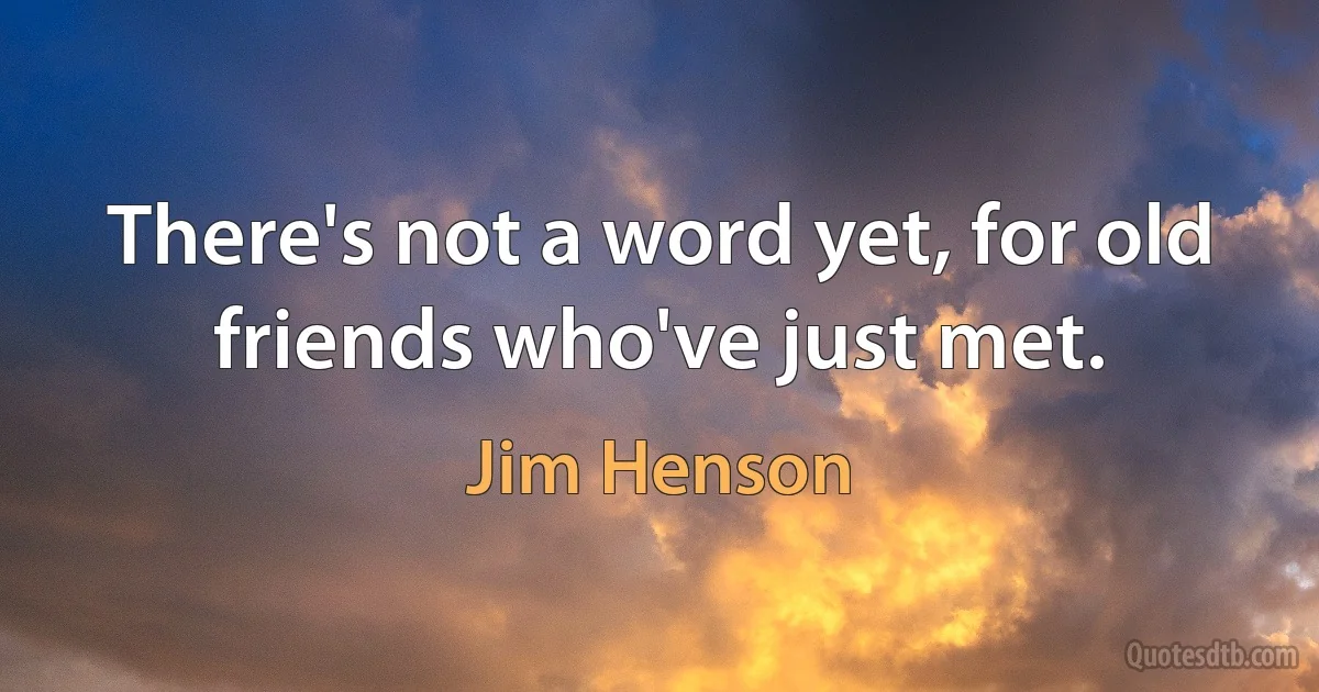 There's not a word yet, for old friends who've just met. (Jim Henson)