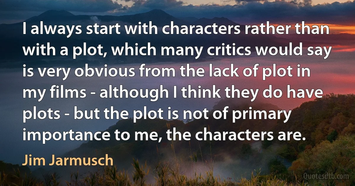 I always start with characters rather than with a plot, which many critics would say is very obvious from the lack of plot in my films - although I think they do have plots - but the plot is not of primary importance to me, the characters are. (Jim Jarmusch)