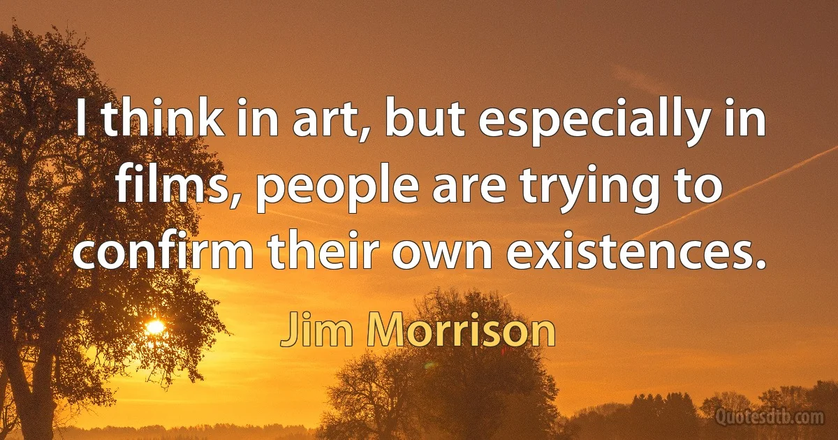 I think in art, but especially in films, people are trying to confirm their own existences. (Jim Morrison)