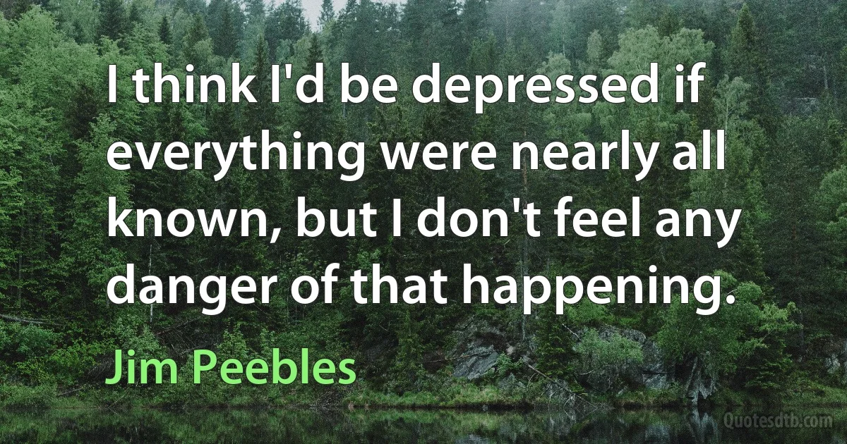 I think I'd be depressed if everything were nearly all known, but I don't feel any danger of that happening. (Jim Peebles)