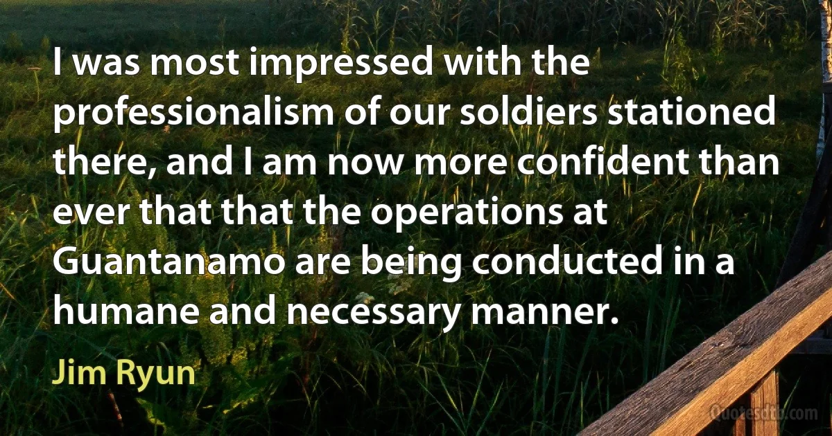 I was most impressed with the professionalism of our soldiers stationed there, and I am now more confident than ever that that the operations at Guantanamo are being conducted in a humane and necessary manner. (Jim Ryun)