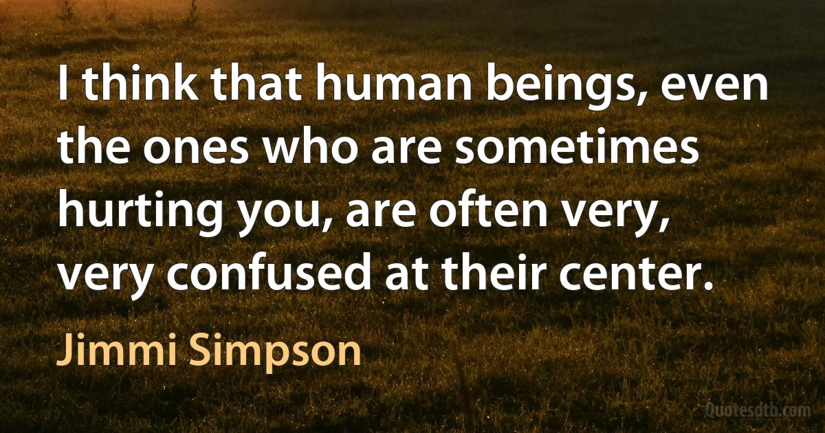 I think that human beings, even the ones who are sometimes hurting you, are often very, very confused at their center. (Jimmi Simpson)