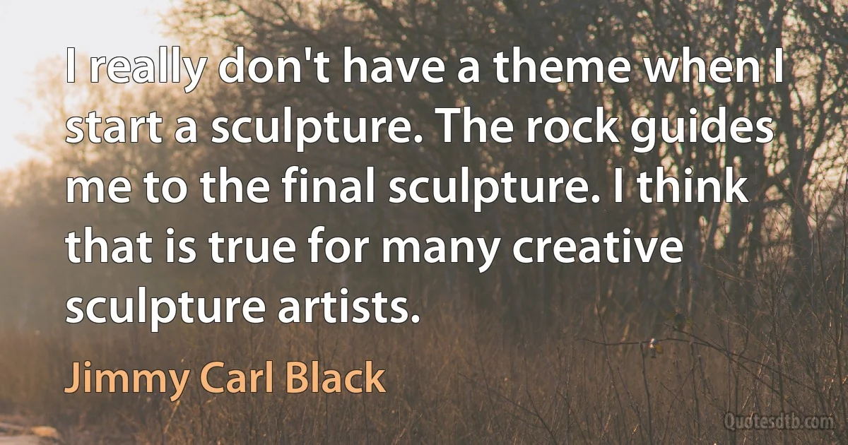 I really don't have a theme when I start a sculpture. The rock guides me to the final sculpture. I think that is true for many creative sculpture artists. (Jimmy Carl Black)