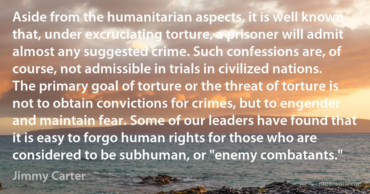 Aside from the humanitarian aspects, it is well known that, under excruciating torture, a prisoner will admit almost any suggested crime. Such confessions are, of course, not admissible in trials in civilized nations. The primary goal of torture or the threat of torture is not to obtain convictions for crimes, but to engender and maintain fear. Some of our leaders have found that it is easy to forgo human rights for those who are considered to be subhuman, or "enemy combatants." (Jimmy Carter)