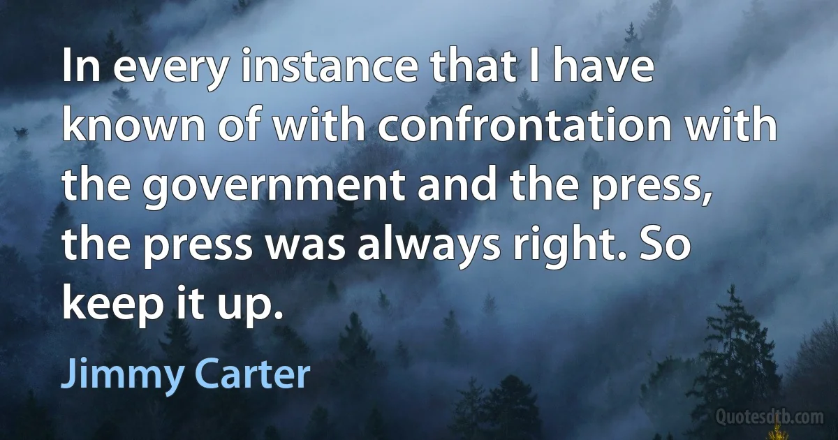 In every instance that I have known of with confrontation with the government and the press, the press was always right. So keep it up. (Jimmy Carter)