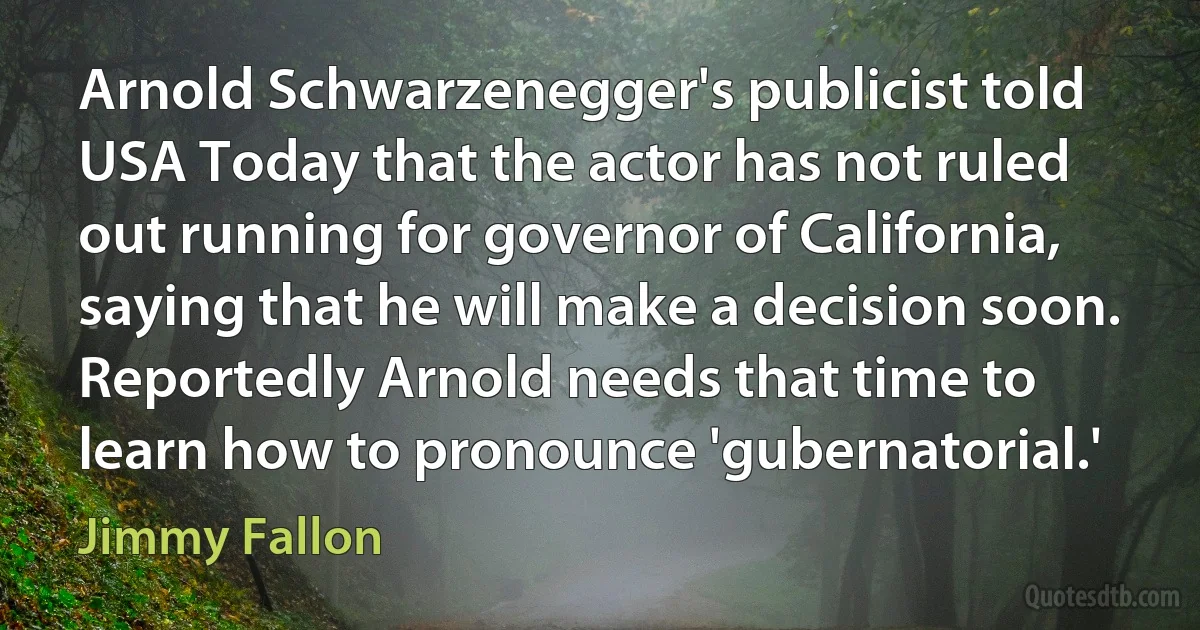 Arnold Schwarzenegger's publicist told USA Today that the actor has not ruled out running for governor of California, saying that he will make a decision soon. Reportedly Arnold needs that time to learn how to pronounce 'gubernatorial.' (Jimmy Fallon)