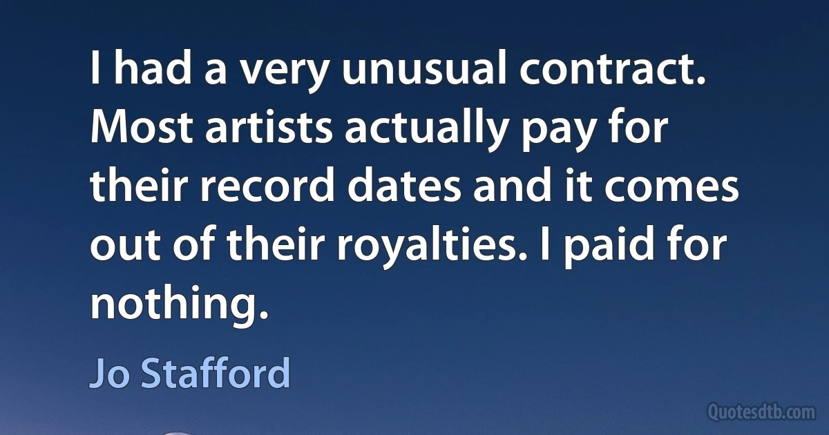 I had a very unusual contract. Most artists actually pay for their record dates and it comes out of their royalties. I paid for nothing. (Jo Stafford)