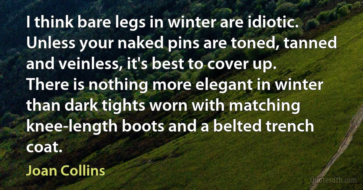 I think bare legs in winter are idiotic. Unless your naked pins are toned, tanned and veinless, it's best to cover up. There is nothing more elegant in winter than dark tights worn with matching knee-length boots and a belted trench coat. (Joan Collins)