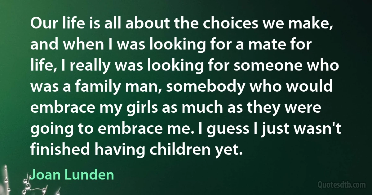 Our life is all about the choices we make, and when I was looking for a mate for life, I really was looking for someone who was a family man, somebody who would embrace my girls as much as they were going to embrace me. I guess I just wasn't finished having children yet. (Joan Lunden)