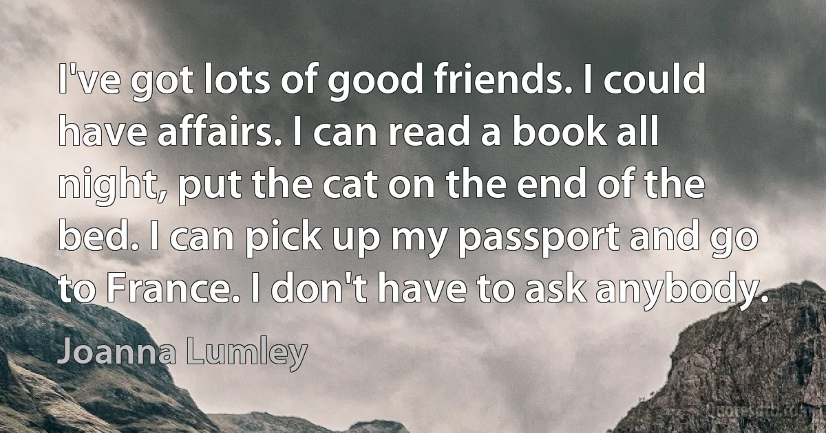 I've got lots of good friends. I could have affairs. I can read a book all night, put the cat on the end of the bed. I can pick up my passport and go to France. I don't have to ask anybody. (Joanna Lumley)